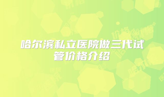 哈尔滨私立医院做三代试管价格介绍