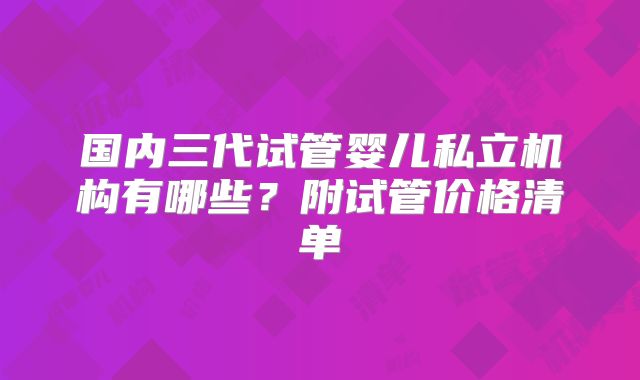 国内三代试管婴儿私立机构有哪些？附试管价格清单