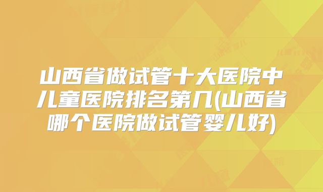 山西省做试管十大医院中儿童医院排名第几(山西省哪个医院做试管婴儿好)