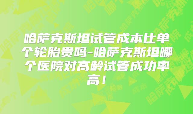 哈萨克斯坦试管成本比单个轮胎贵吗-哈萨克斯坦哪个医院对高龄试管成功率高！