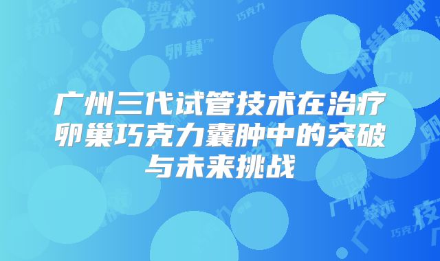广州三代试管技术在治疗卵巢巧克力囊肿中的突破与未来挑战