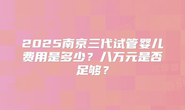2025南京三代试管婴儿费用是多少？八万元是否足够？