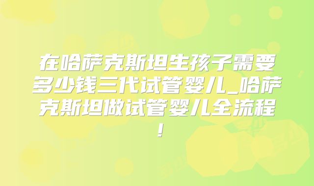 在哈萨克斯坦生孩子需要多少钱三代试管婴儿_哈萨克斯坦做试管婴儿全流程！