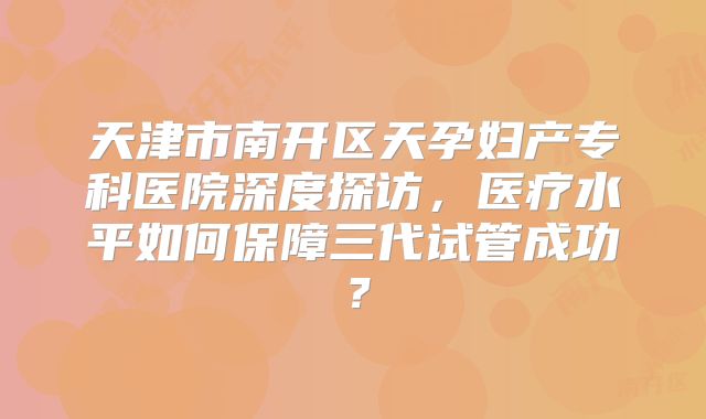 天津市南开区天孕妇产专科医院深度探访，医疗水平如何保障三代试管成功？