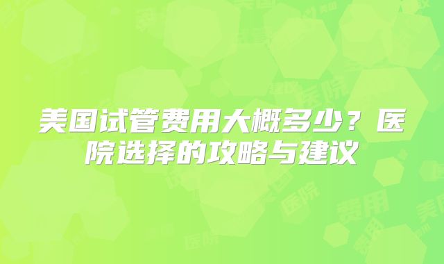 美国试管费用大概多少？医院选择的攻略与建议