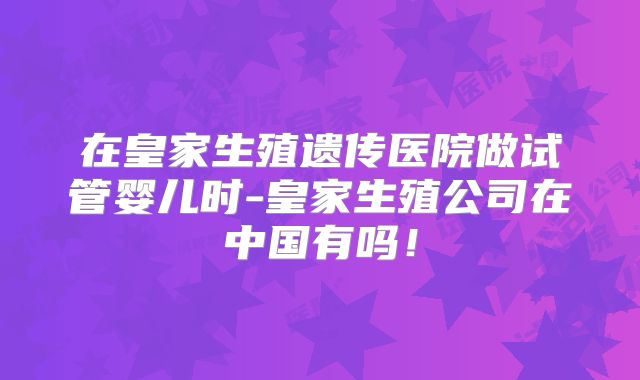 在皇家生殖遗传医院做试管婴儿时-皇家生殖公司在中国有吗！
