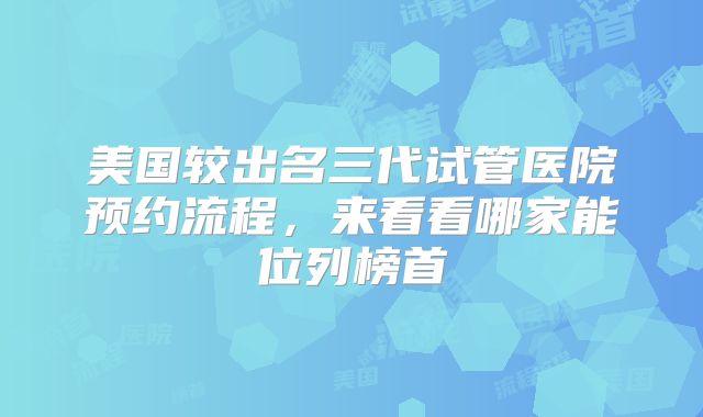 美国较出名三代试管医院预约流程，来看看哪家能位列榜首