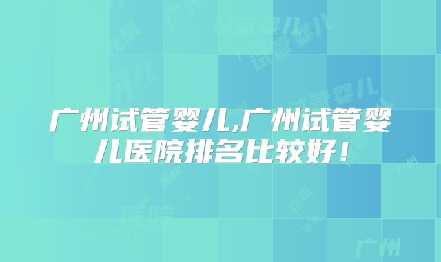 广州试管婴儿,广州试管婴儿医院排名比较好！
