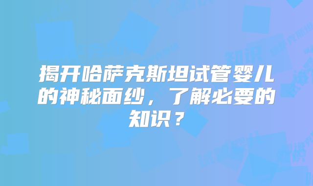 揭开哈萨克斯坦试管婴儿的神秘面纱，了解必要的知识？