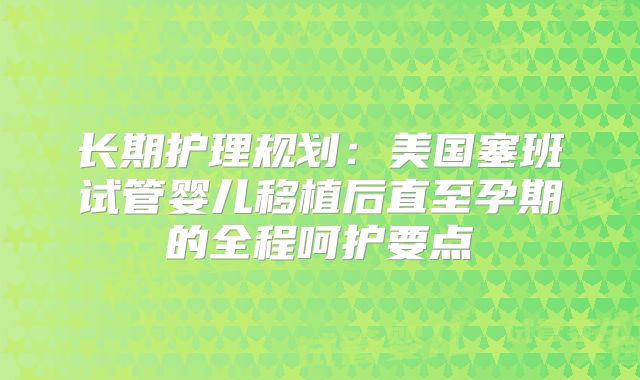 长期护理规划：美国塞班试管婴儿移植后直至孕期的全程呵护要点