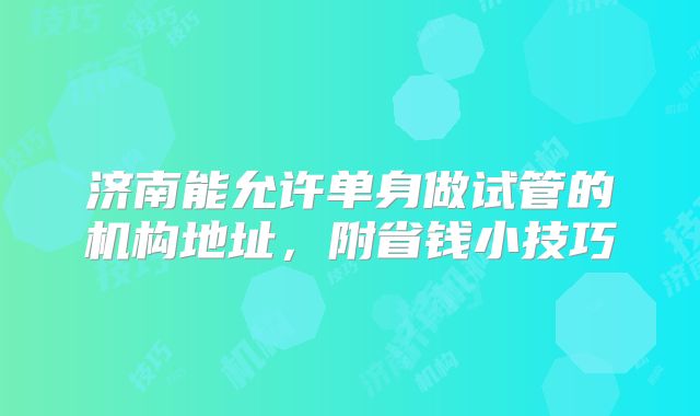 济南能允许单身做试管的机构地址，附省钱小技巧