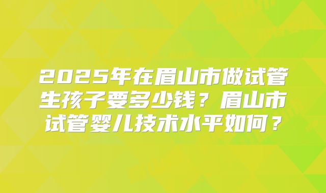 2025年在眉山市做试管生孩子要多少钱？眉山市试管婴儿技术水平如何？