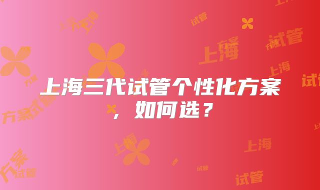 上海三代试管个性化方案,如何选?
