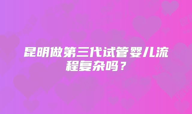 昆明做第三代试管婴儿流程复杂吗？