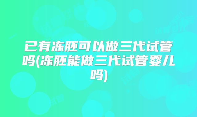 已有冻胚可以做三代试管吗(冻胚能做三代试管婴儿吗)