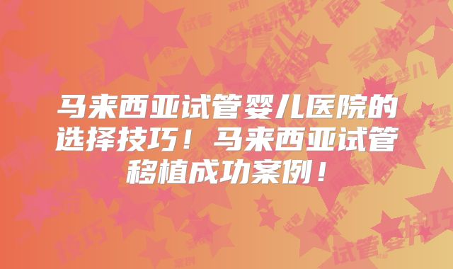 马来西亚试管婴儿医院的选择技巧！马来西亚试管移植成功案例！