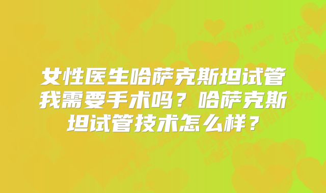 女性医生哈萨克斯坦试管我需要手术吗？哈萨克斯坦试管技术怎么样？