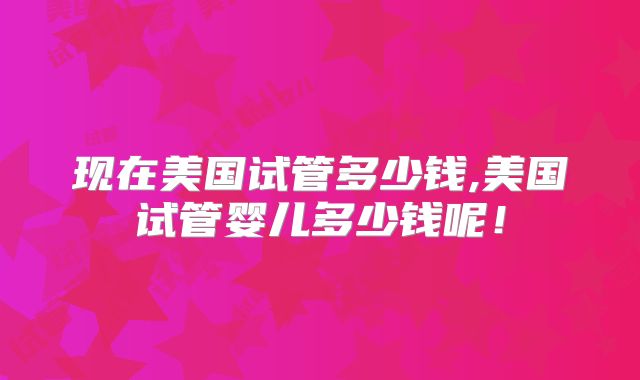 现在美国试管多少钱,美国试管婴儿多少钱呢！