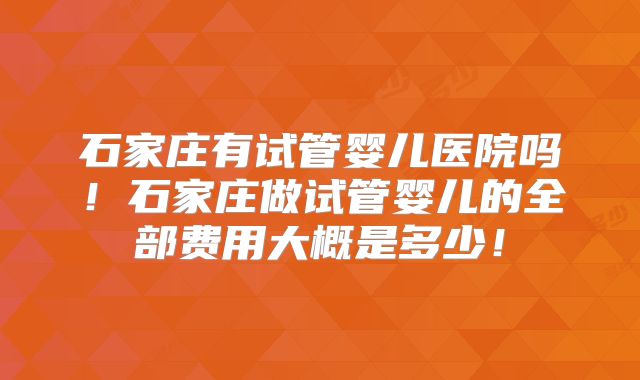 石家庄有试管婴儿医院吗！石家庄做试管婴儿的全部费用大概是多少！