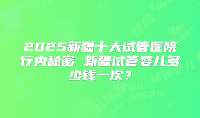 2025新疆十大试管医院行内秘密 新疆试管婴儿多少钱一次?