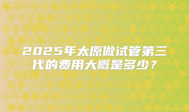 2025年太原做试管第三代的费用大概是多少?