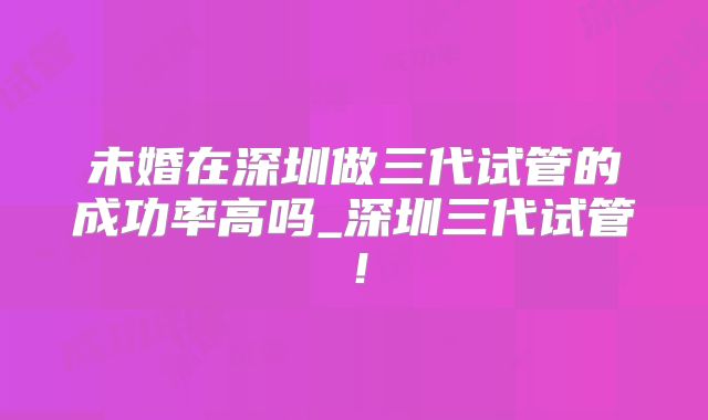 未婚在深圳做三代试管的成功率高吗_深圳三代试管!