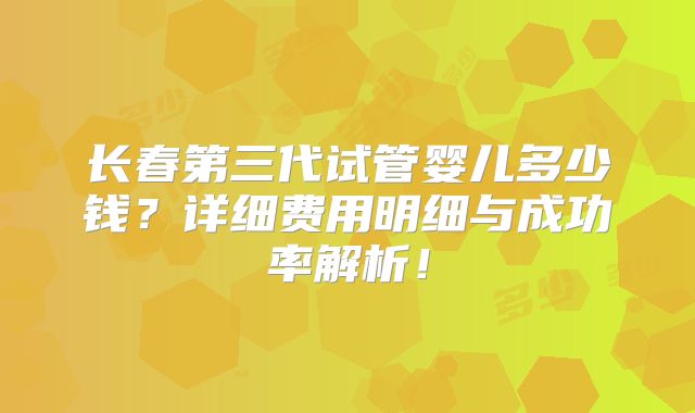 长春第三代试管婴儿多少钱？详细费用明细与成功率解析！