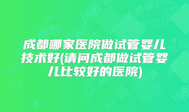 成都哪家医院做试管婴儿技术好(请问成都做试管婴儿比较好的医院)