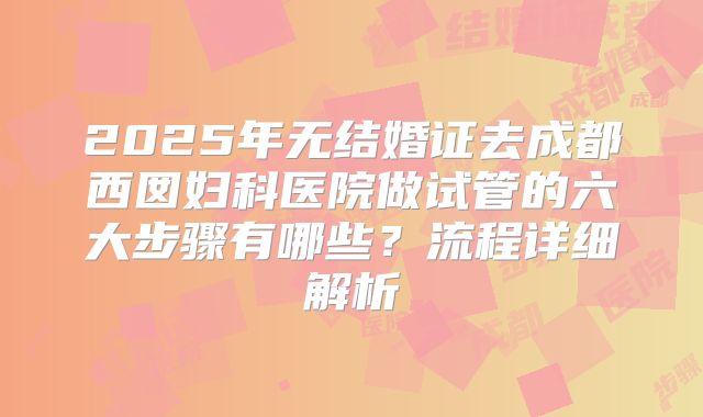 2025年无结婚证去成都西囡妇科医院做试管的六大步骤有哪些？流程详细解析