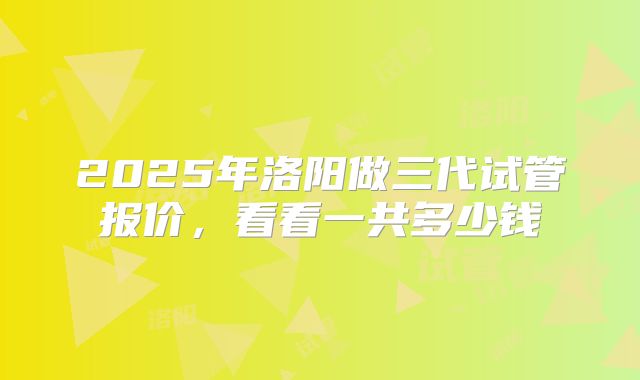 2025年洛阳做三代试管报价，看看一共多少钱