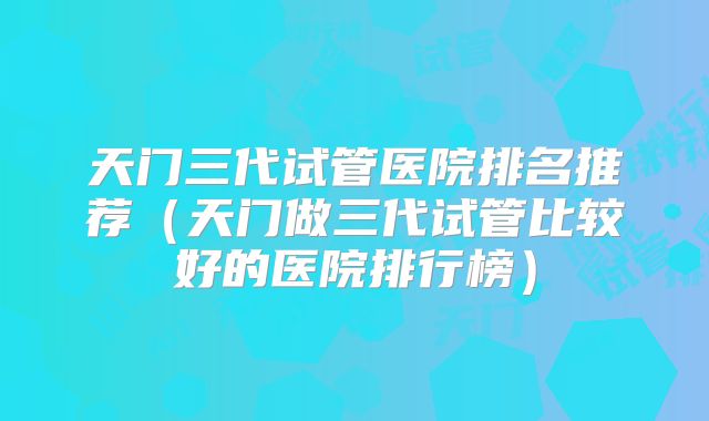 天门三代试管医院排名推荐（天门做三代试管比较好的医院排行榜）