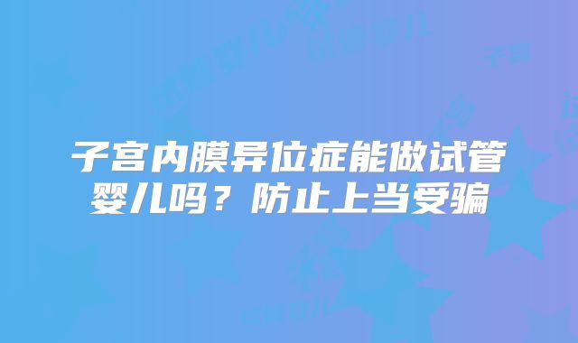 子宫内膜异位症能做试管婴儿吗？防止上当受骗