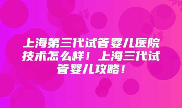 上海第三代试管婴儿医院技术怎么样！上海三代试管婴儿攻略！