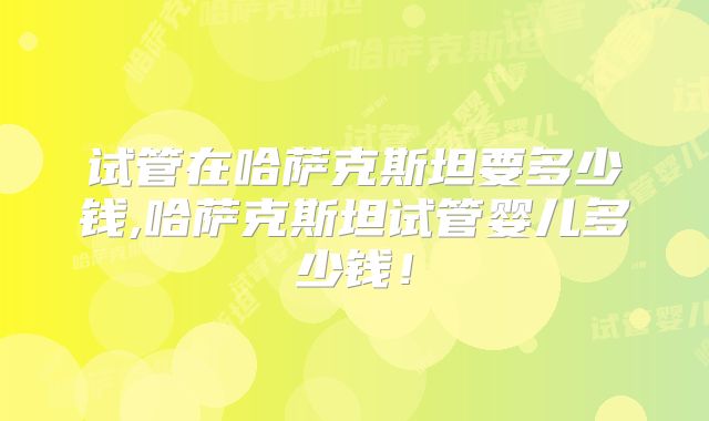 试管在哈萨克斯坦要多少钱,哈萨克斯坦试管婴儿多少钱！