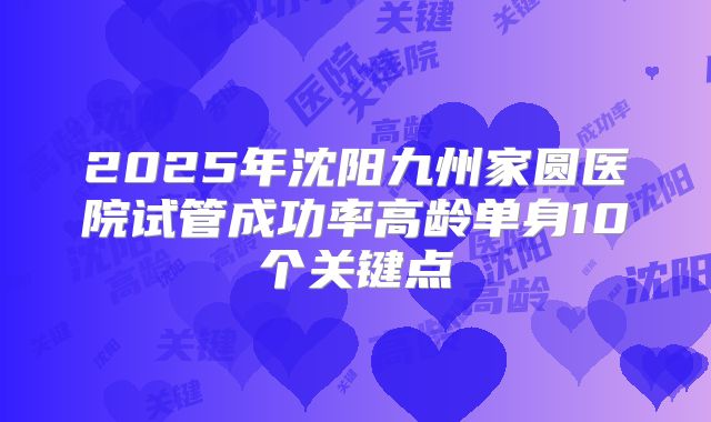 2025年沈阳九州家圆医院试管成功率高龄单身10个关键点