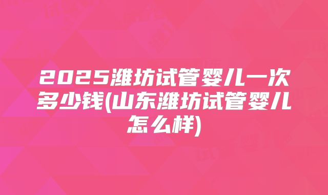2025潍坊试管婴儿一次多少钱(山东潍坊试管婴儿怎么样)
