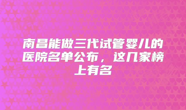 南昌能做三代试管婴儿的医院名单公布，这几家榜上有名
