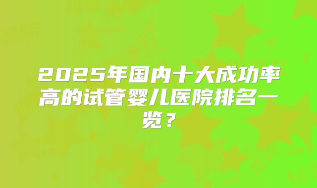 2025年国内十大成功率高的试管婴儿医院排名一览？