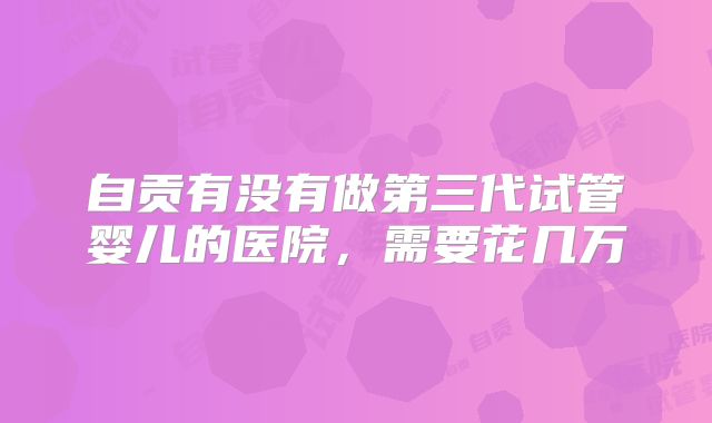 自贡有没有做第三代试管婴儿的医院，需要花几万