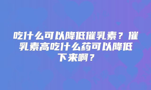 吃什么可以降低催乳素?催乳素高吃什么药可以降低下来啊?