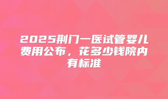 2025荆门一医试管婴儿费用公布，花多少钱院内有标准