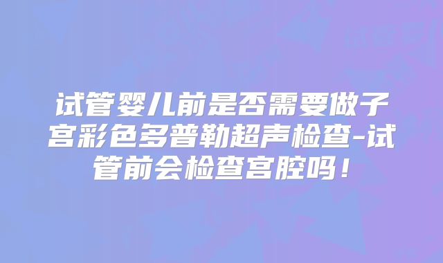 试管婴儿前是否需要做子宫彩色多普勒超声检查-试管前会检查宫腔吗！