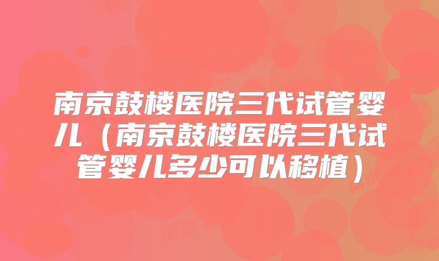 南京鼓楼医院三代试管婴儿（南京鼓楼医院三代试管婴儿多少可以移植）