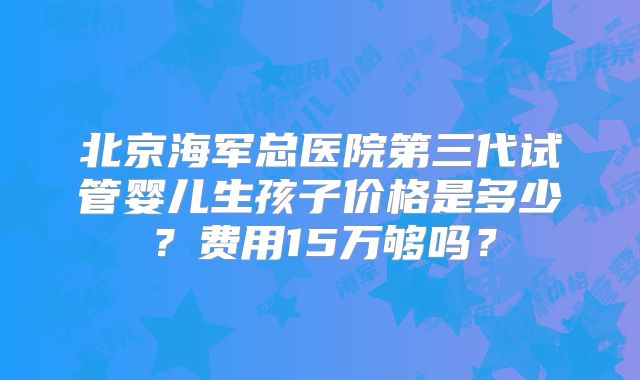 北京海军总医院第三代试管婴儿生孩子价格是多少？费用15万够吗？