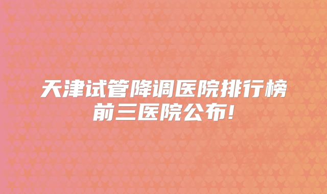 天津试管降调医院排行榜前三医院公布!