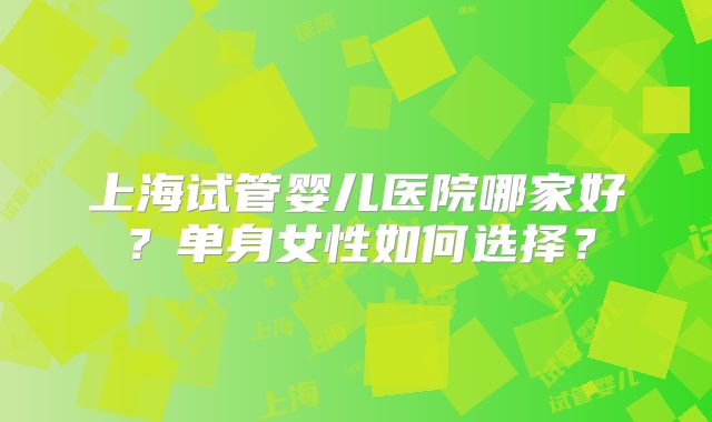上海试管婴儿医院哪家好？单身女性如何选择？