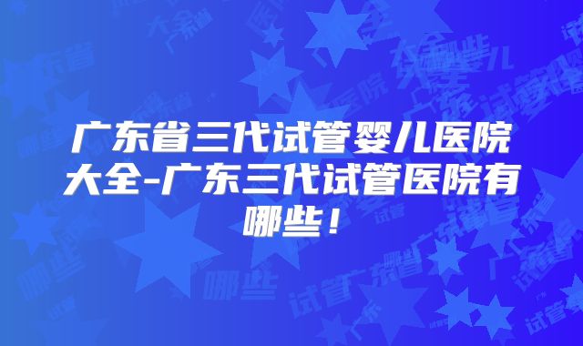 广东省三代试管婴儿医院大全-广东三代试管医院有哪些！