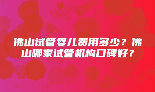 佛山试管婴儿费用多少？佛山哪家试管机构口碑好？