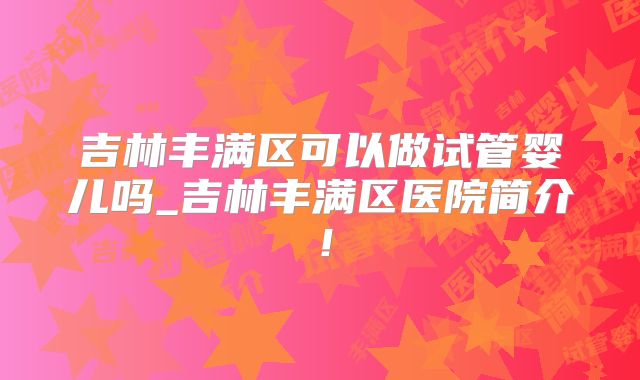 吉林丰满区可以做试管婴儿吗_吉林丰满区医院简介！