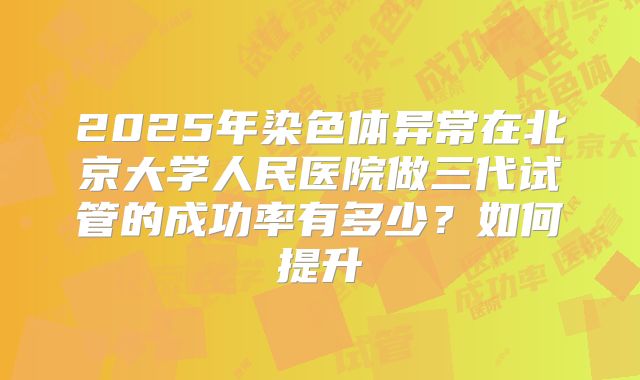 2025年染色体异常在北京大学人民医院做三代试管的成功率有多少?如何提升